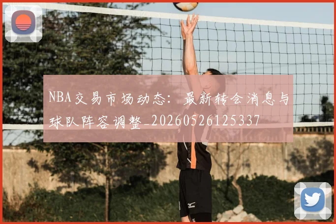 NBA交易市场动态:最新转会消息与球队阵容调整_20260526125337