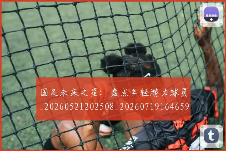 国足未来之星：盘点年轻潜力球员_20260521202508_20260719164659