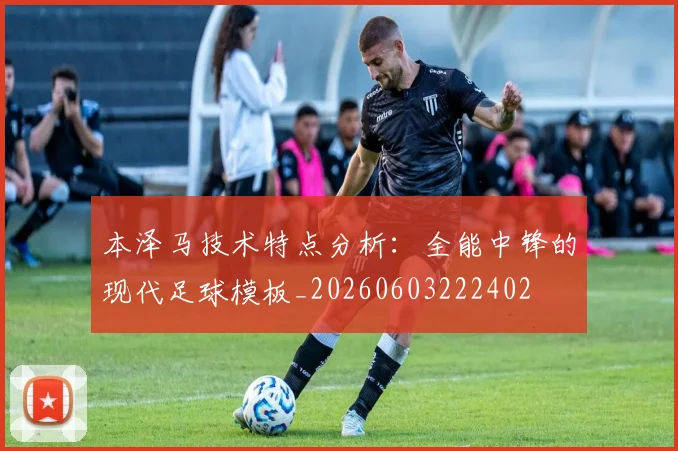 本泽马技术特点分析:全能中锋的现代足球模板_20260603222402