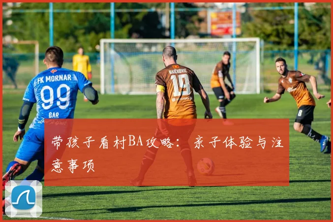带孩子看村BA攻略：亲子体验与注意事项