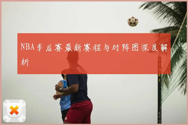 NBA季后赛最新赛程与对阵图深度解析