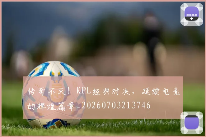 传奇不灭！KPL经典对决，延续电竞的辉煌篇章_20260703213746