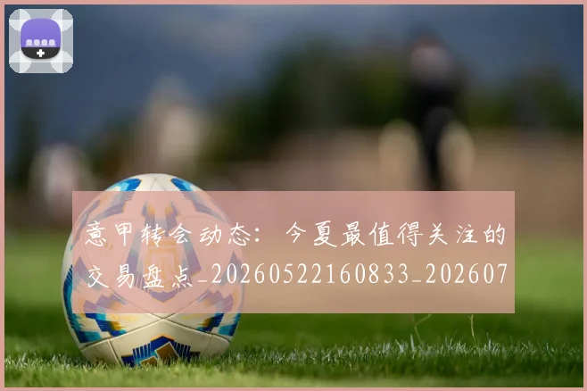 意甲转会动态：今夏最值得关注的交易盘点_20260522160833_20260723180843