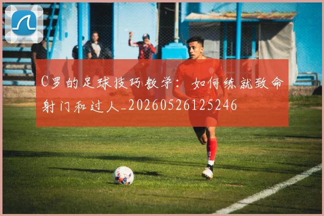 C罗的足球技巧教学：如何练就致命射门和过人_20260526125246