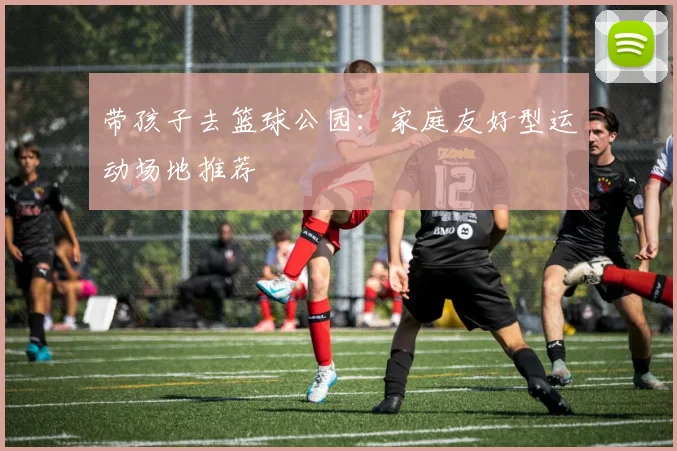 带孩子去篮球公园：家庭友好型运动场地推荐