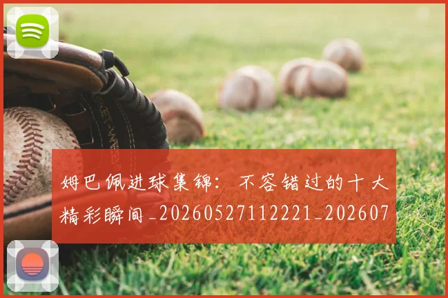 姆巴佩进球集锦：不容错过的十大精彩瞬间_20260527112221_20260720190952