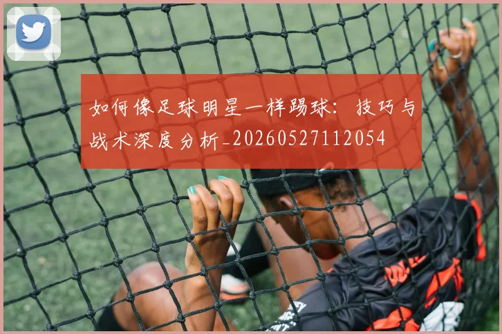 如何像足球明星一样踢球:技巧与战术深度分析_20260527112054