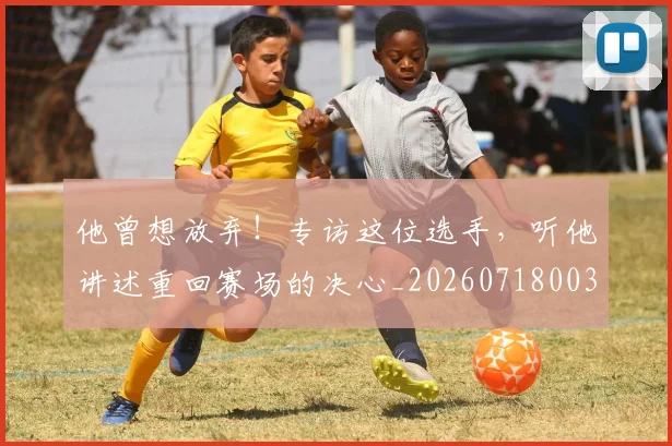他曾想放弃！专访这位选手，听他讲述重回赛场的决心_20260718003004