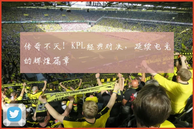 传奇不灭!KPL经典对决,延续电竞的辉煌篇章