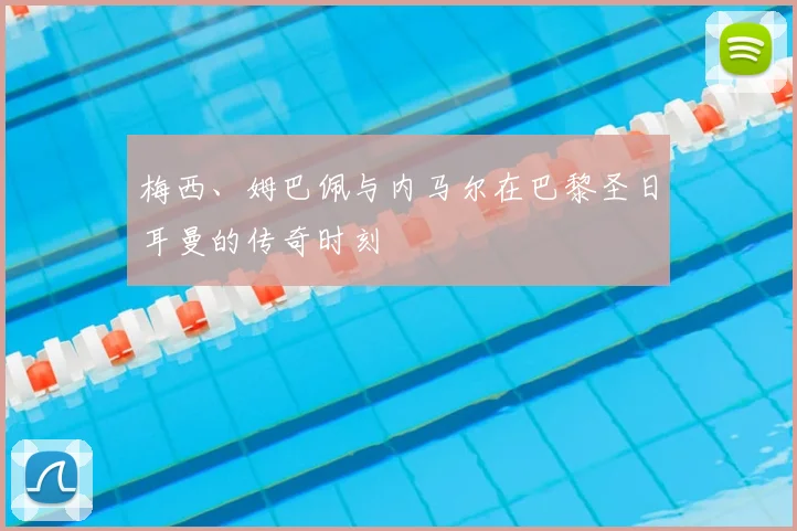 梅西、姆巴佩与内马尔在巴黎圣日耳曼的传奇时刻