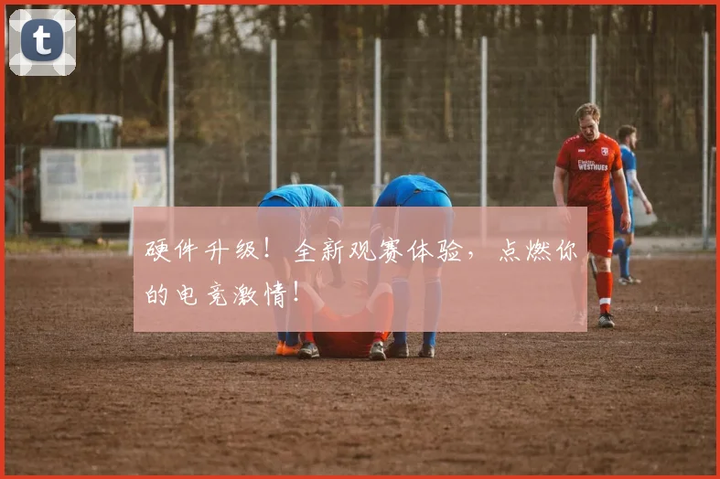 硬件升级!全新观赛体验,点燃你的电竞激情!