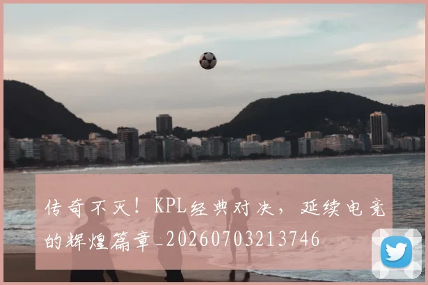 传奇不灭!KPL经典对决,延续电竞的辉煌篇章_20260703213746