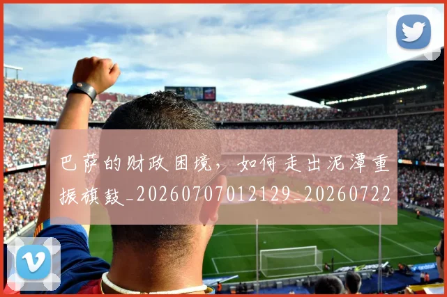 巴萨的财政困境，如何走出泥潭重振旗鼓_20260707012129_20260722153540