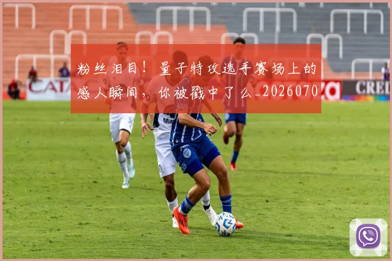 粉丝泪目！量子特攻选手赛场上的感人瞬间，你被戳中了么_20260708201006_20260803142138
