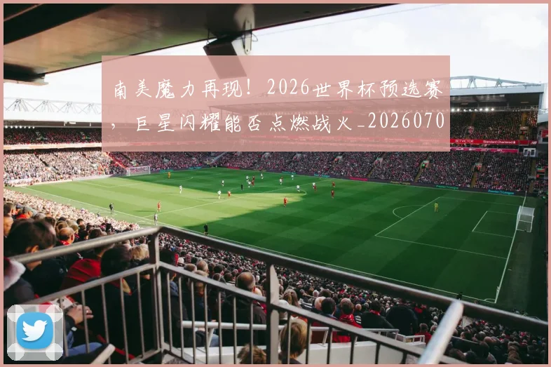 南美魔力再现！2026世界杯预选赛，巨星闪耀能否点燃战火_20260703221053