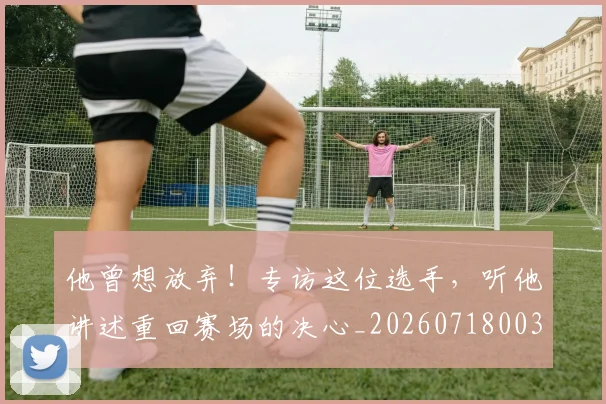 他曾想放弃!专访这位选手,听他讲述重回赛场的决心_20260718003004