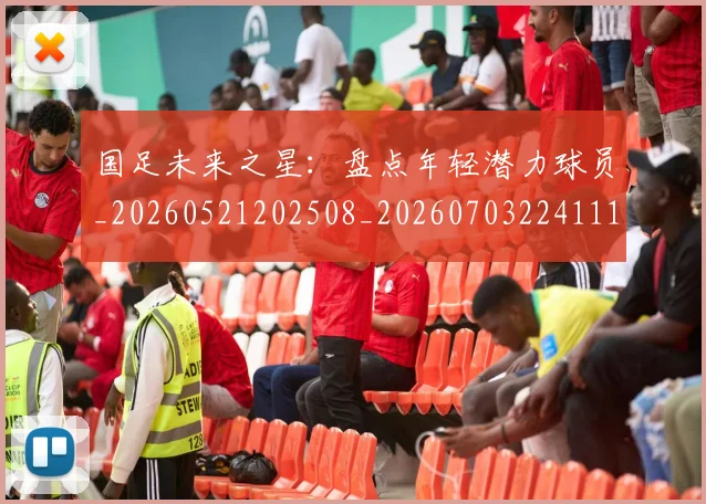 国足未来之星:盘点年轻潜力球员_20260521202508_20260703224111