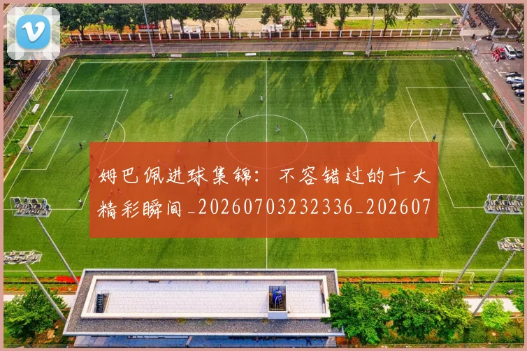 姆巴佩进球集锦：不容错过的十大精彩瞬间_20260703232336_20260720190954
